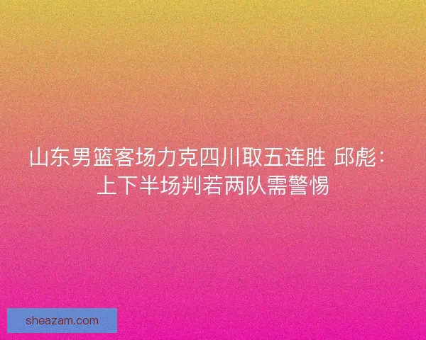 山东男篮客场力克四川取五连胜 邱彪：上下半场判若两队需警惕