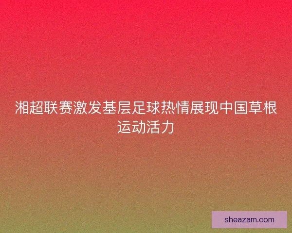 湘超联赛激发基层足球热情展现中国草根运动活力