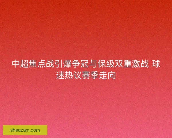 中超焦点战引爆争冠与保级双重激战 球迷热议赛季走向